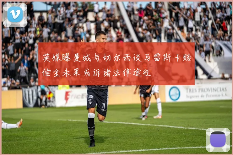 英媒曝曼城与切尔西谈马雷斯卡赔偿金未果或诉诸法律途径