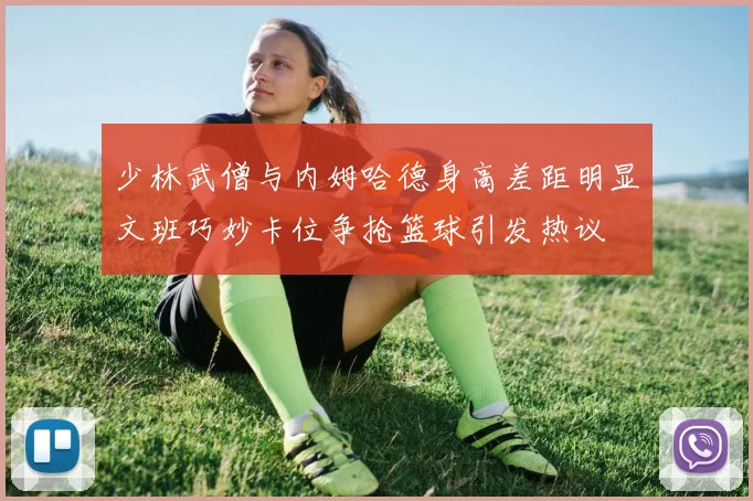 少林武僧与内姆哈德身高差距明显文班巧妙卡位争抢篮球引发热议
