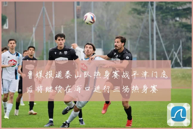 鲁媒报道泰山队热身赛战平津门虎后将继续在海口进行三场热身赛
