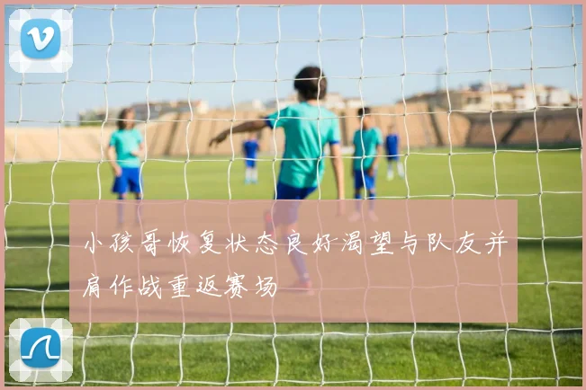 小孩哥恢复状态良好渴望与队友并肩作战重返赛场