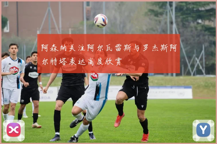 阿森纳关注阿尔瓦雷斯与罗杰斯阿尔特塔表达高度欣赏