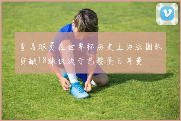 皇马球员在世界杯历史上为法国队贡献18球仅次于巴黎圣日耳曼