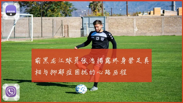 前黑龙江球员张浩揭露终身禁足真相与抑郁症困扰的心路历程