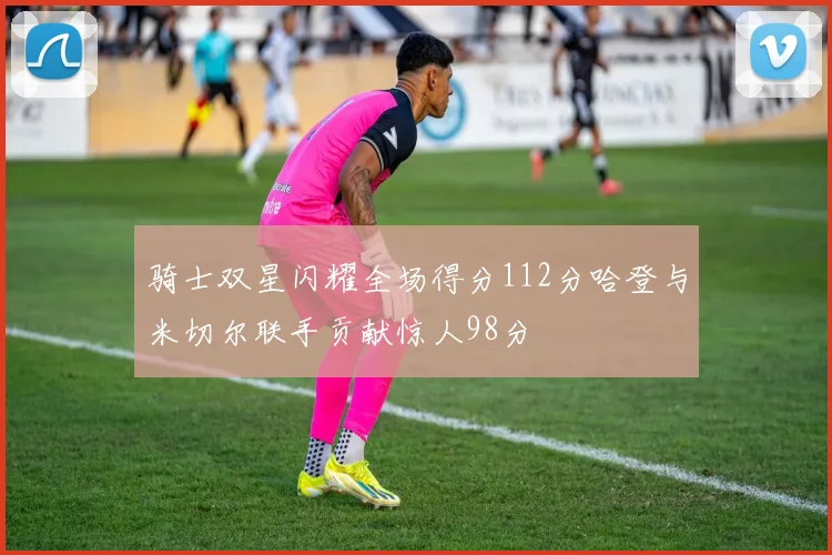 骑士双星闪耀全场得分112分哈登与米切尔联手贡献惊人98分