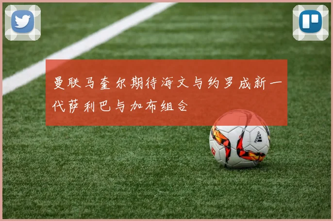 曼联马奎尔期待海文与约罗成新一代萨利巴与加布组合