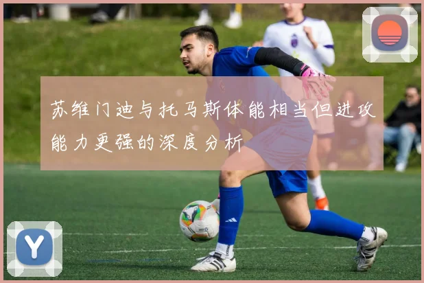 苏维门迪与托马斯体能相当但进攻能力更强的深度分析