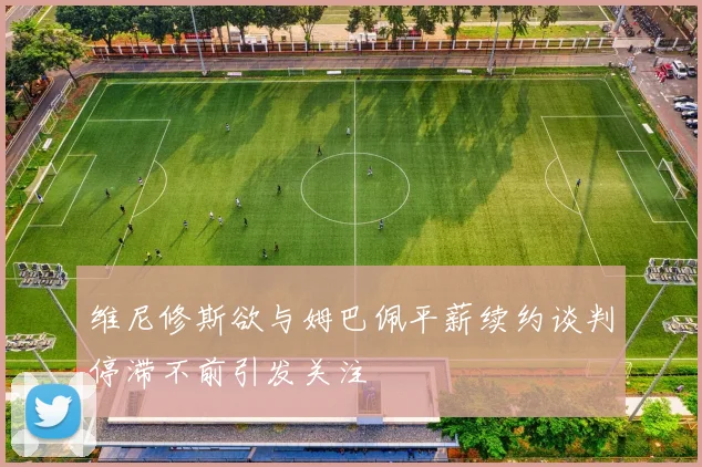 维尼修斯欲与姆巴佩平薪续约谈判停滞不前引发关注