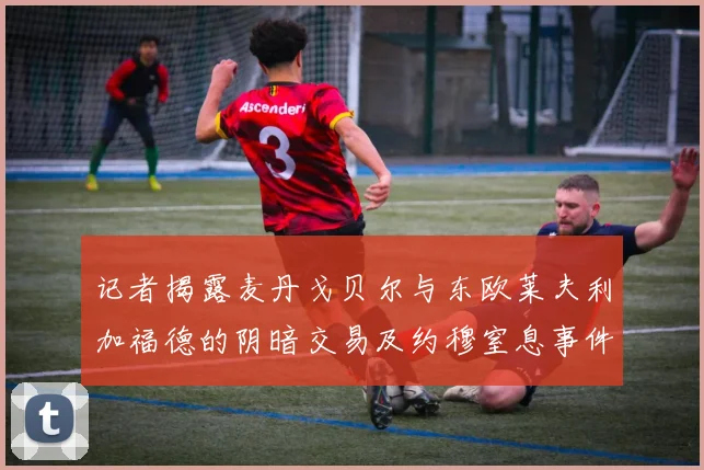 记者揭露麦丹戈贝尔与东欧莱夫利加福德的阴暗交易及约穆窒息事件真相